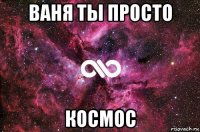 ваня ты просто космос