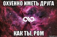 охуенно иметь друга как ты, ром