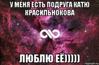 у меня есть подруга катю красильнокова люблю её)))))