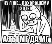 ну я же... похорошему хотел а ты мг да мг