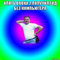 опять вовка 2 получил,год без компьютера 