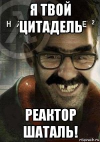 я твой цитадель реактор шаталь!