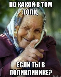 но какой в том толк, если ты в поликлинике?