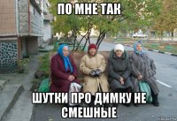 по мне так шутки про димку не смешные