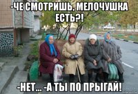 -че смотришь, мелочушка есть?! -нет... -а ты по прыгай!