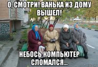 о, смотри! ванька из дому вышел! небось компьютер сломался...