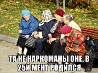  та не наркоманы оне, в 25й мент родился