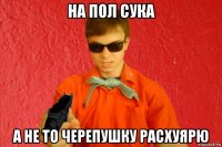 на пол сука а не то черепушку расхуярю