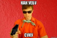 как уебу суку