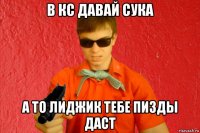 в кс давай сука а то лиджик тебе пизды даст