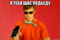 я тебя щас подьеду 