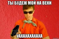 ты будеж мой на веки уахахахахаха