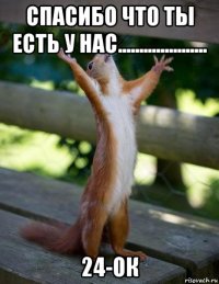 спасибо что ты есть у нас..................... 24-ок