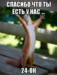 спасибо что ты есть у нас ... 24-ок