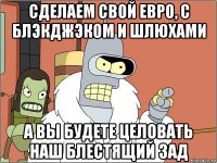 сделаем свой евро, с блэкджэком и шлюхами а вы будете целовать наш блестящий зад