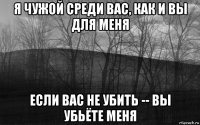 я чужой среди вас, как и вы для меня если вас не убить -- вы убьёте меня