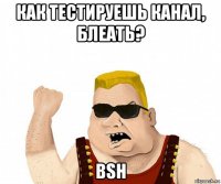 как тестируешь канал, блеать? bsh