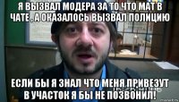 я вызвал модера за то что мат в чате , а оказалось вызвал полицию если бы я знал что меня привезут в участок я бы не позвонил!