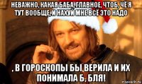 неважно, какая баба, главное, чтоб, чё я тут вообще, и нахуй мне всё это надо , в гороскопы бы верила и их понимала б, бля!