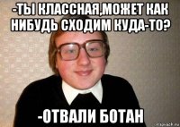 -ты классная,может как нибудь сходим куда-то? -отвали ботан