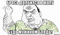 брось долбится в жопу будь мужиком блядь!