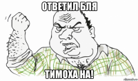 ответил бля тимоха на!