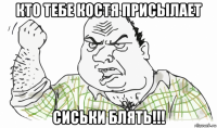 кто тебе костя присылает сиськи блять!!!