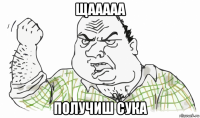 щааааа получиш сука