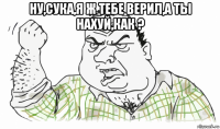 ну,сука,я ж тебе верил,а ты нахуй,как ? 