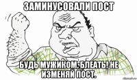 заминусовали пост будь мужиком, блеать! не изменяй пост.