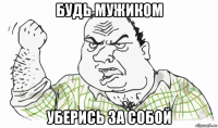 будь мужиком уберись за собой