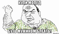 купи мопед буть мужиком блеать!