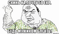 скинь на почту 50 екр. будь мужиком блеать!