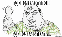 где почта, отяпок где почта, блеать...