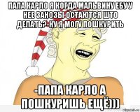 папа карло я когда мальвину ебу у нее занозы остаются што делать?-ну я могу пошкурить -папа карло а пошкуришь ещё)))