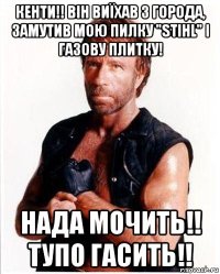 кенти!! він виїхав з города, замутив мою пилку "stihl" і газову плитку! нада мочить!! тупо гасить!!