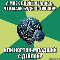 а мне одной казалось, что маар будет с грозой? или нортон-младший с дейлой?