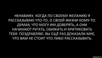 Ненавижу, когда по своему желанию я рассказываю что-то, о своей жизни кому-то. Думая, что могу им доверять..А они начинают ругать, обижать и критиковать тебя. Поздравляю. Вы ещё раз доказали мне, что вам не стоит что либо рассказывать.