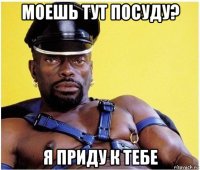 моешь тут посуду? я приду к тебе