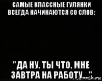 самые классные гулянки всегда начинаются со слов: "да ну, ты что, мне завтра на работу...."