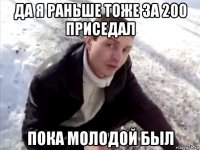 да я раньше тоже за 200 приседал пока молодой был