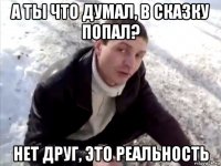 а ты что думал, в сказку попал? нет друг, это реальность