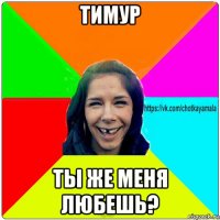 тимур ты же меня любешь?