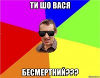 ти шо вася бесмертний???