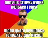 получів стіпуху,купив колбаси і сира після цього пришлось голодать два місяці