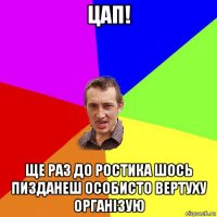 цап! ще раз до ростика шось пизданеш особисто вертуху організую