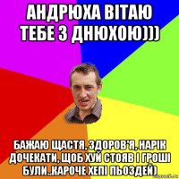 андрюха вітаю тебе з днюхою))) бажаю щастя, здоров'я, нарік дочекати, щоб хуй стояв і гроші були..кароче хепі пьоздей)