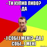 - ти купив пиво? -да - і собі,і мені? -да,і собі...і мені