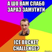 а шо вам слабо зараз замутити ice bucket challenge?