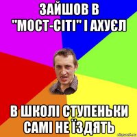 зайшов в "мост-сіті" і ахуєл в школі ступеньки самі не їздять